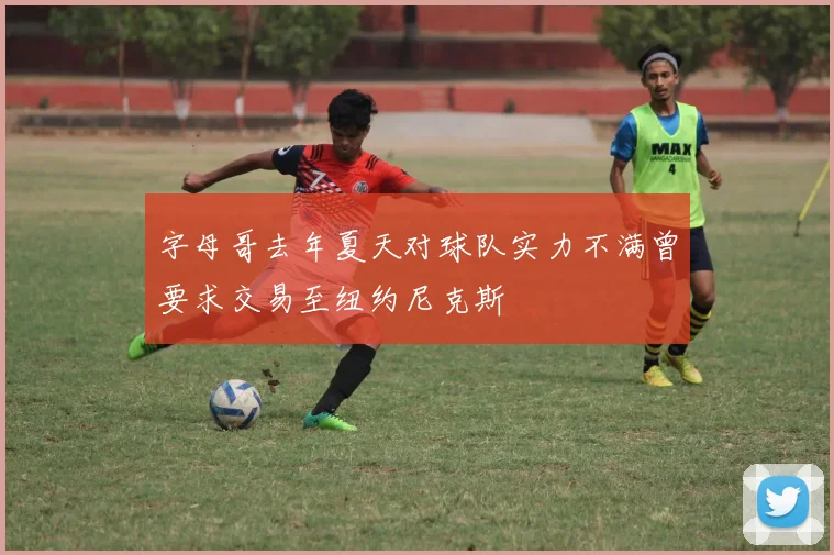 字母哥去年夏天对球队实力不满曾要求交易至纽约尼克斯