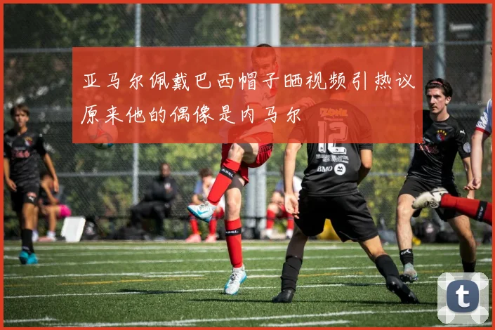 亚马尔佩戴巴西帽子晒视频引热议原来他的偶像是内马尔