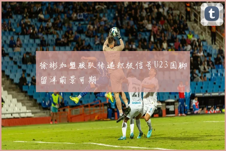 徐彬加盟狼队传递积极信号U23国脚留洋前景可期