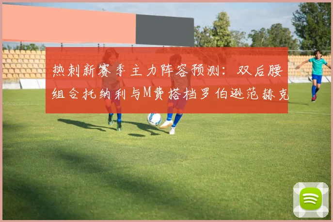 热刺新赛季主力阵容预测：双后腰组合托纳利与M费搭档罗伯逊范赫克加盟