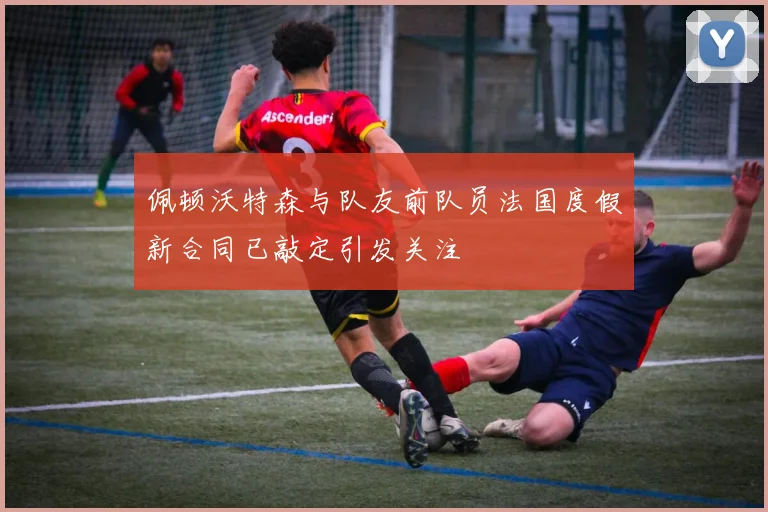 佩顿沃特森与队友前队员法国度假新合同已敲定引发关注