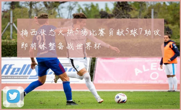梅西状态火热5场比赛贡献5球7助攻即将休整备战世界杯