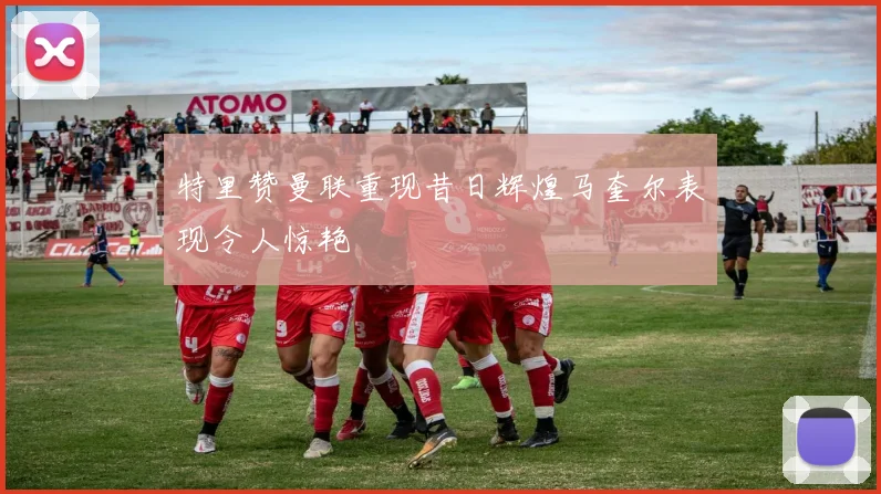 特里赞曼联重现昔日辉煌马奎尔表现令人惊艳