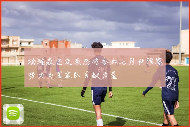 杨瀚森坚定表态将参加七月世预赛努力为国家队贡献力量