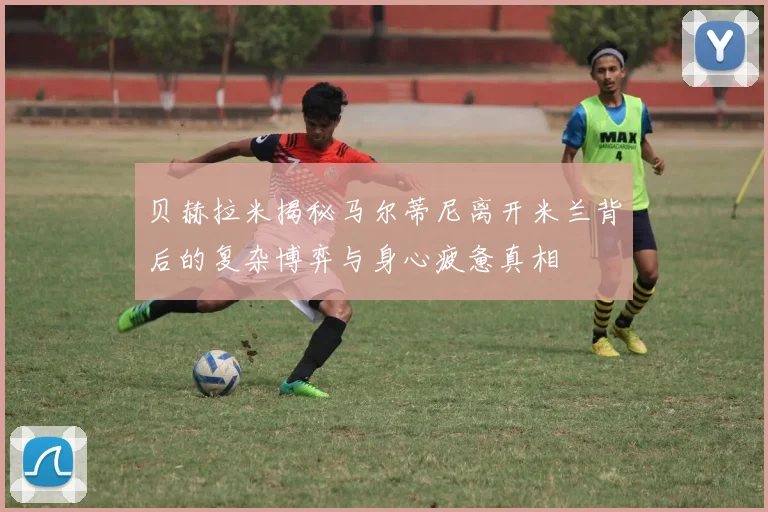贝赫拉米揭秘马尔蒂尼离开米兰背后的复杂博弈与身心疲惫真相