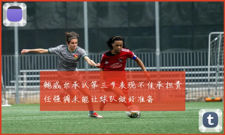 鲍威尔承认第三节表现不佳承担责任强调未能让球队做好准备