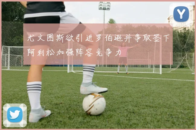尤文图斯欲引进罗伯逊并争取签下阿利松加强阵容竞争力