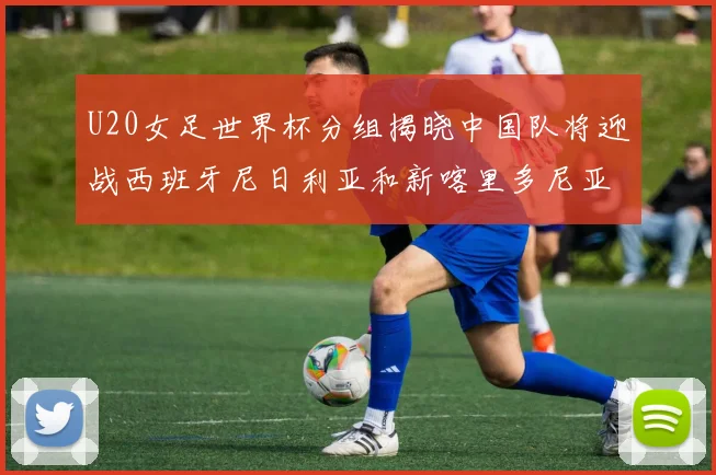 U20女足世界杯分组揭晓中国队将迎战西班牙尼日利亚和新喀里多尼亚