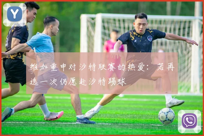 维加重申对沙特联赛的热爱：若再选一次仍愿赴沙特踢球