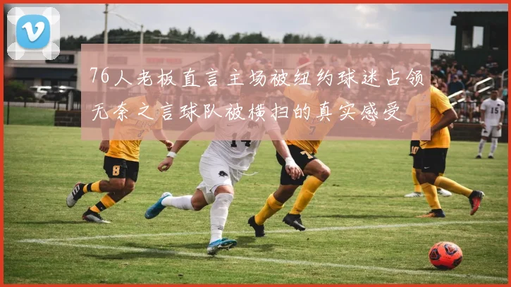 76人老板直言主场被纽约球迷占领无奈之言球队被横扫的真实感受