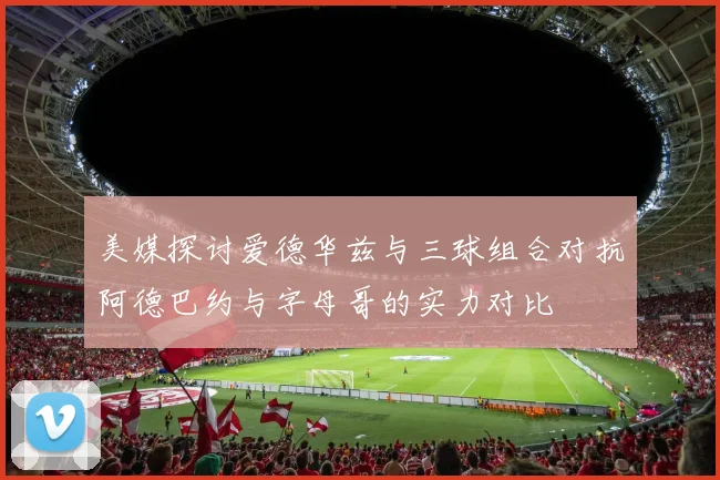 美媒探讨爱德华兹与三球组合对抗阿德巴约与字母哥的实力对比