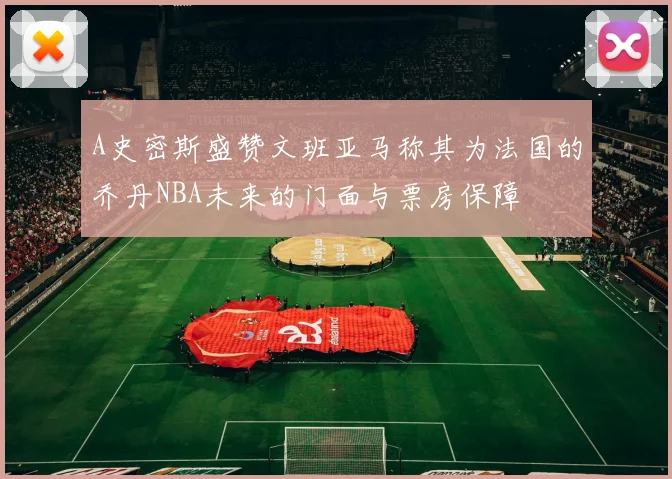 A史密斯盛赞文班亚马称其为法国的乔丹NBA未来的门面与票房保障
