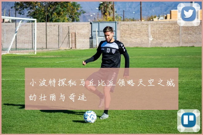 小波特探秘马丘比丘领略天空之城的壮丽与奇迹