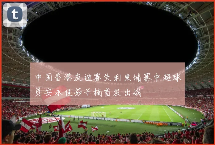 中国香港友谊赛失利柬埔寨中超球员安永佳茹子楠首发出战