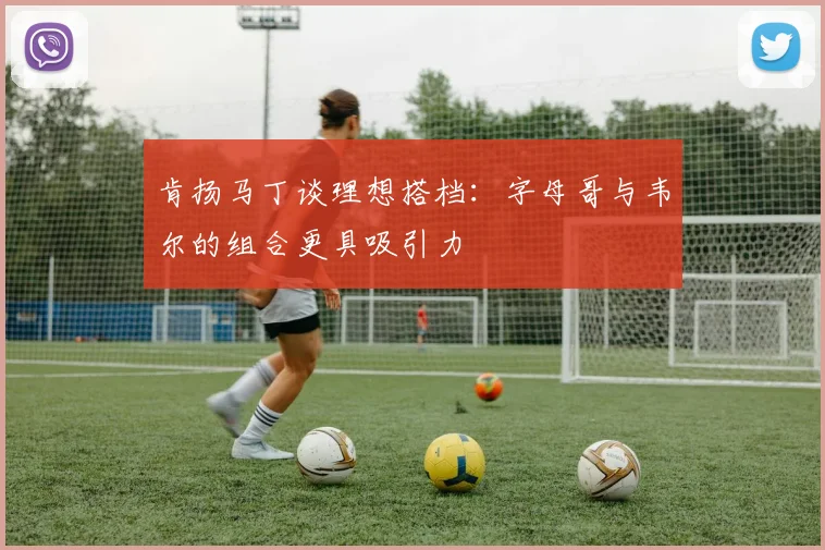 肯扬马丁谈理想搭档：字母哥与韦尔的组合更具吸引力