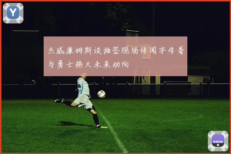 杰威廉姆斯谈抽签现场传闻字母哥与勇士热火未来动向
