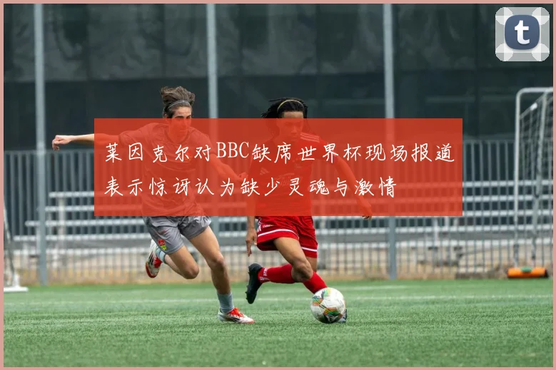 莱因克尔对BBC缺席世界杯现场报道表示惊讶认为缺少灵魂与激情