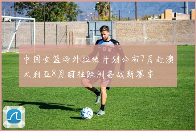 中国女篮海外拉练计划公布7月赴澳大利亚8月前往欧洲备战新赛季