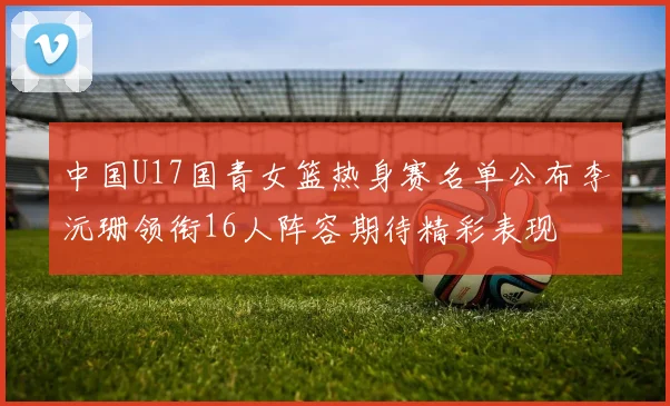 中国U17国青女篮热身赛名单公布李沅珊领衔16人阵容期待精彩表现