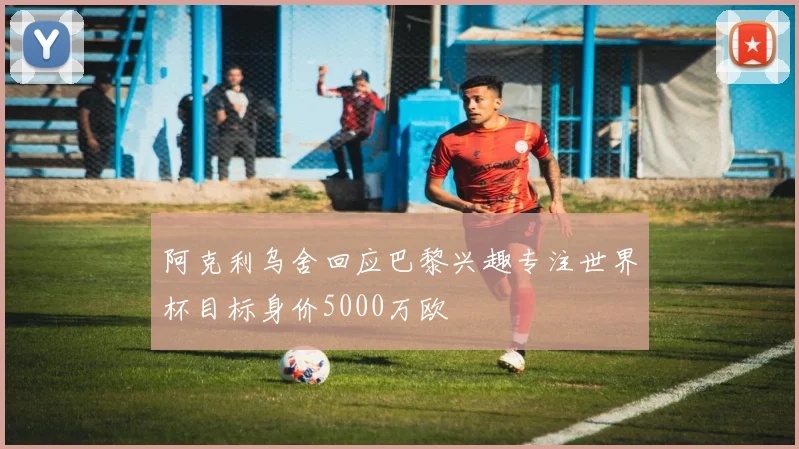 阿克利乌舍回应巴黎兴趣专注世界杯目标身价5000万欧