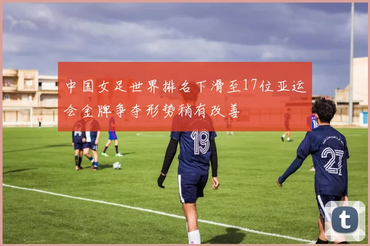 中国女足世界排名下滑至17位亚运会金牌争夺形势稍有改善