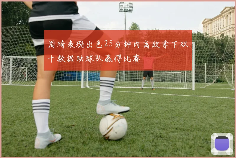 周琦表现出色25分钟内高效拿下双十数据助球队赢得比赛