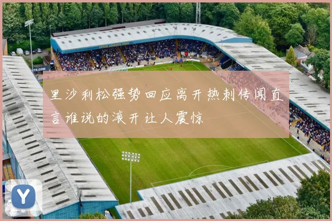 里沙利松强势回应离开热刺传闻直言谁说的滚开让人震惊