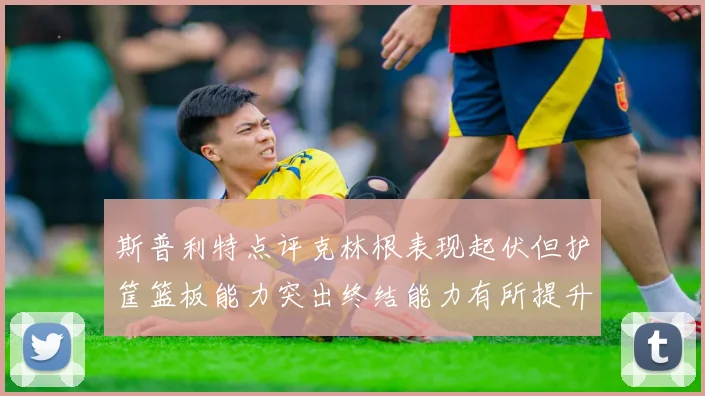 斯普利特点评克林根表现起伏但护筐篮板能力突出终结能力有所提升