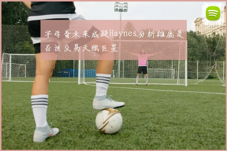 字母哥未来成疑Haynes分析雄鹿是否该交易天赋巨星