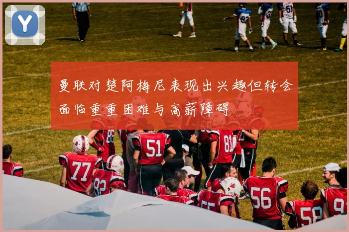 曼联对楚阿梅尼表现出兴趣但转会面临重重困难与高薪障碍